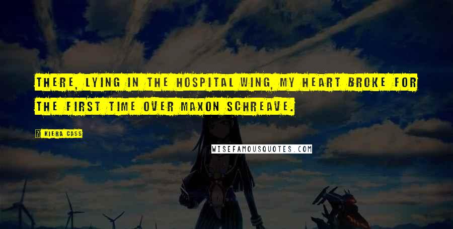 Kiera Cass Quotes: There, lying in the hospital wing, my heart broke for the first time over Maxon Schreave.