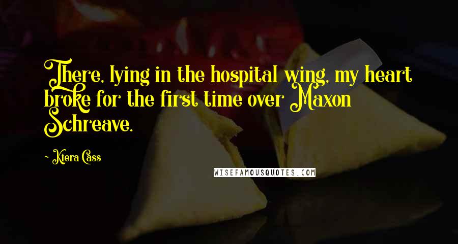 Kiera Cass Quotes: There, lying in the hospital wing, my heart broke for the first time over Maxon Schreave.