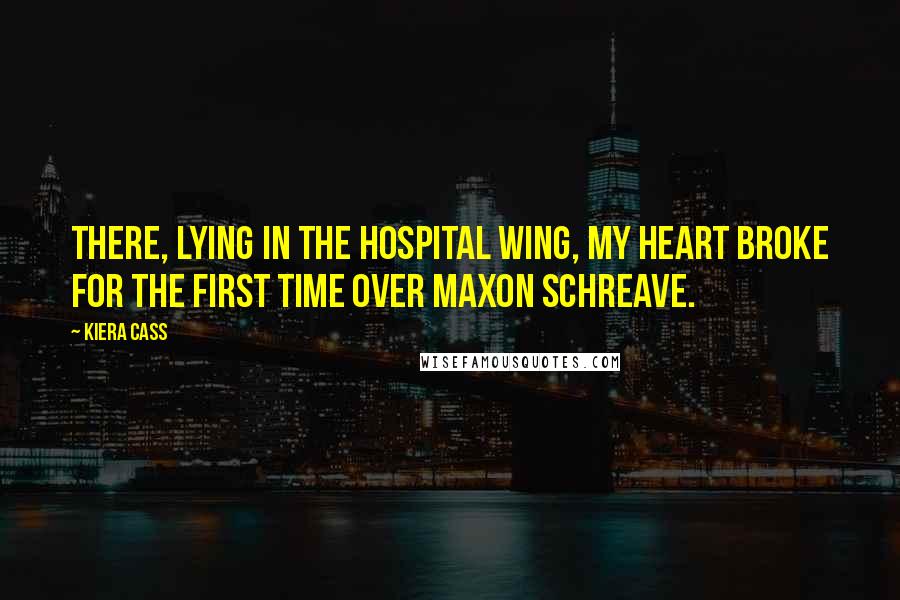 Kiera Cass Quotes: There, lying in the hospital wing, my heart broke for the first time over Maxon Schreave.
