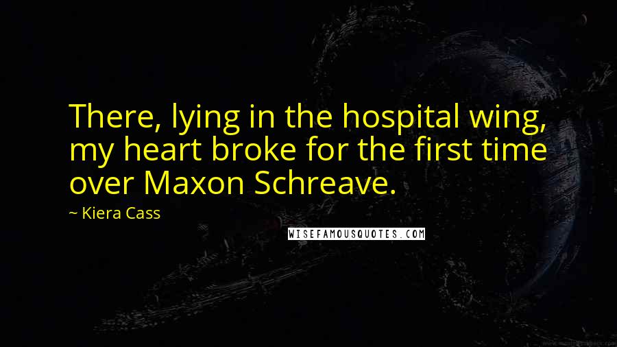 Kiera Cass Quotes: There, lying in the hospital wing, my heart broke for the first time over Maxon Schreave.