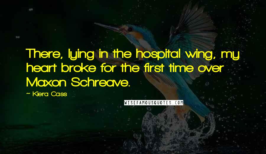 Kiera Cass Quotes: There, lying in the hospital wing, my heart broke for the first time over Maxon Schreave.