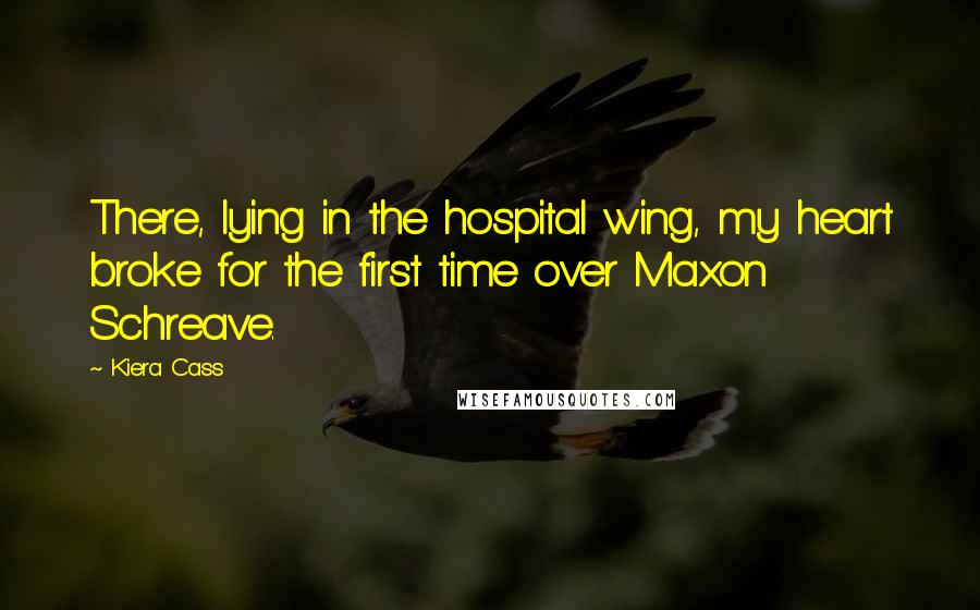 Kiera Cass Quotes: There, lying in the hospital wing, my heart broke for the first time over Maxon Schreave.