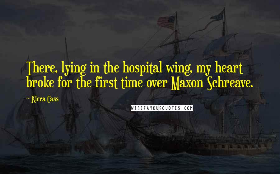 Kiera Cass Quotes: There, lying in the hospital wing, my heart broke for the first time over Maxon Schreave.