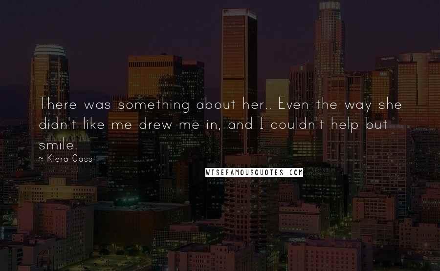 Kiera Cass Quotes: There was something about her.. Even the way she didn't like me drew me in, and I couldn't help but smile.