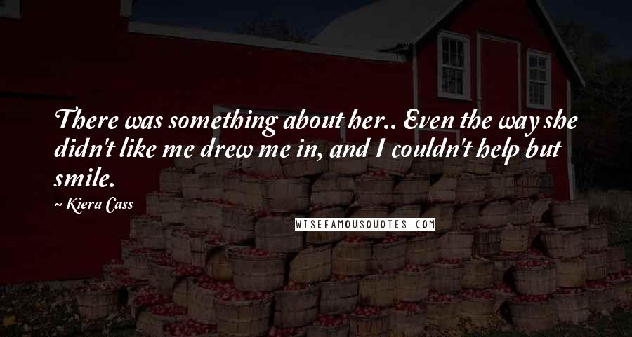 Kiera Cass Quotes: There was something about her.. Even the way she didn't like me drew me in, and I couldn't help but smile.