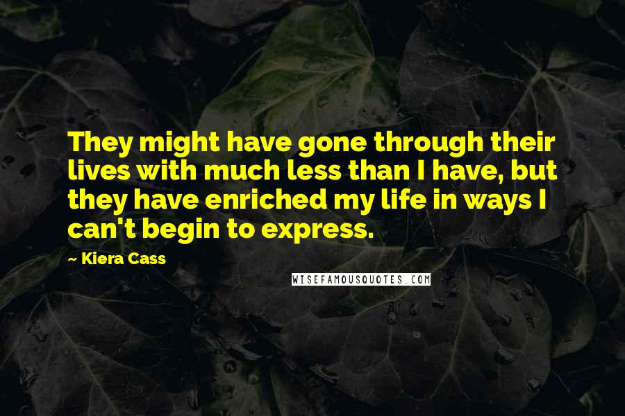 Kiera Cass Quotes: They might have gone through their lives with much less than I have, but they have enriched my life in ways I can't begin to express.