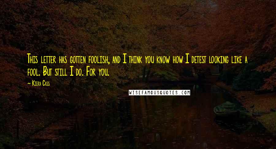 Kiera Cass Quotes: This letter has gotten foolish, and I think you know how I detest looking like a fool. But still I do. For you.