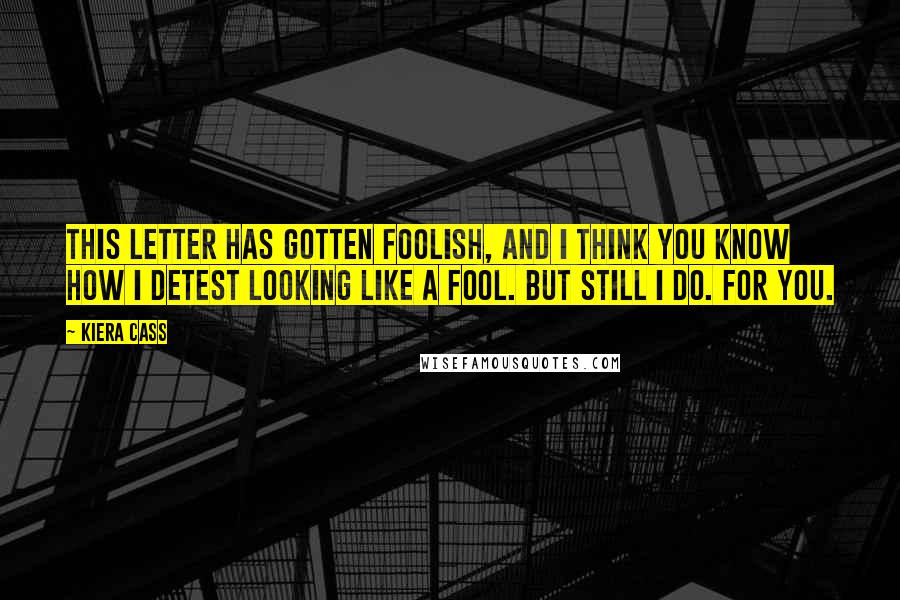 Kiera Cass Quotes: This letter has gotten foolish, and I think you know how I detest looking like a fool. But still I do. For you.