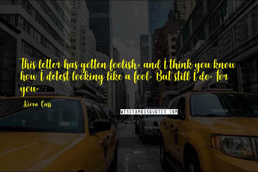 Kiera Cass Quotes: This letter has gotten foolish, and I think you know how I detest looking like a fool. But still I do. For you.