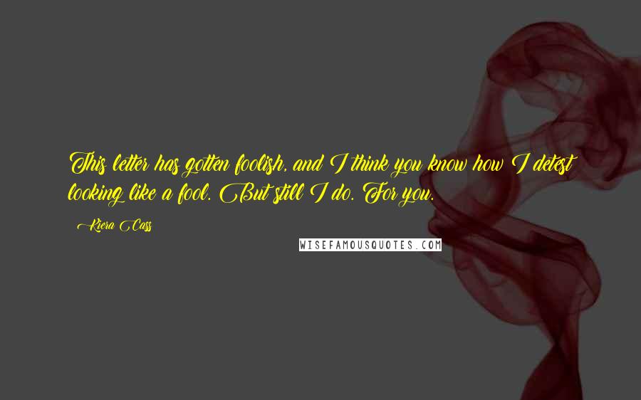 Kiera Cass Quotes: This letter has gotten foolish, and I think you know how I detest looking like a fool. But still I do. For you.