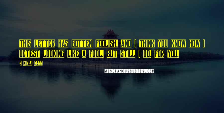 Kiera Cass Quotes: This letter has gotten foolish, and I think you know how I detest looking like a fool. But still I do. For you.