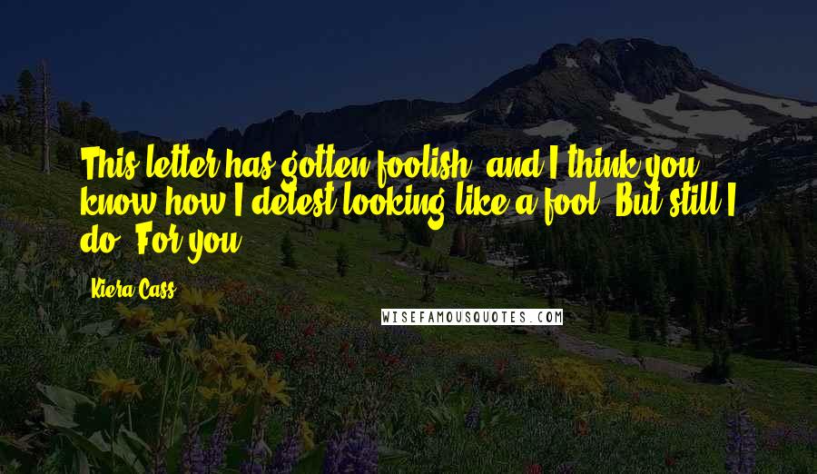 Kiera Cass Quotes: This letter has gotten foolish, and I think you know how I detest looking like a fool. But still I do. For you.