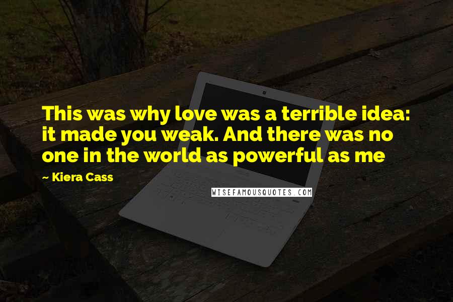 Kiera Cass Quotes: This was why love was a terrible idea: it made you weak. And there was no one in the world as powerful as me