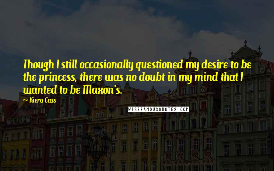 Kiera Cass Quotes: Though I still occasionally questioned my desire to be the princess, there was no doubt in my mind that I wanted to be Maxon's.