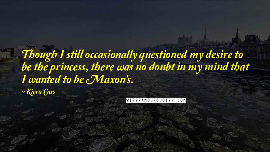 Kiera Cass Quotes: Though I still occasionally questioned my desire to be the princess, there was no doubt in my mind that I wanted to be Maxon's.