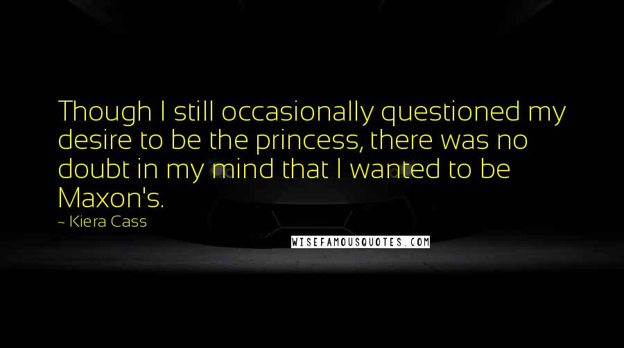 Kiera Cass Quotes: Though I still occasionally questioned my desire to be the princess, there was no doubt in my mind that I wanted to be Maxon's.