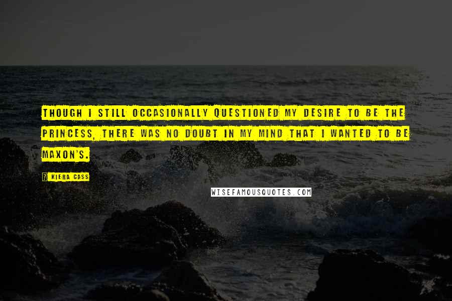 Kiera Cass Quotes: Though I still occasionally questioned my desire to be the princess, there was no doubt in my mind that I wanted to be Maxon's.