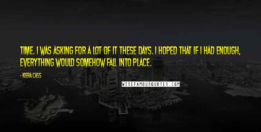 Kiera Cass Quotes: Time. I was asking for a lot of it these days. I hoped that if I had enough, everything would somehow fall into place.