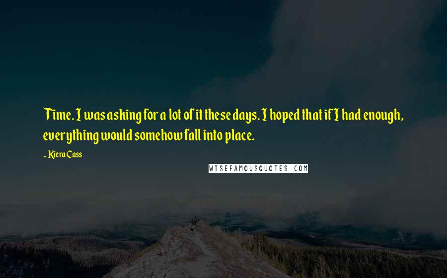 Kiera Cass Quotes: Time. I was asking for a lot of it these days. I hoped that if I had enough, everything would somehow fall into place.