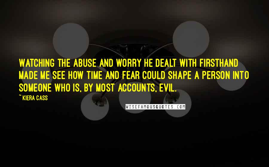 Kiera Cass Quotes: Watching the abuse and worry he dealt with firsthand made me see how time and fear could shape a person into someone who is, by most accounts, evil.