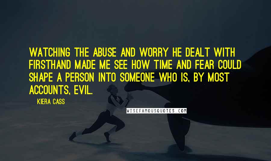 Kiera Cass Quotes: Watching the abuse and worry he dealt with firsthand made me see how time and fear could shape a person into someone who is, by most accounts, evil.