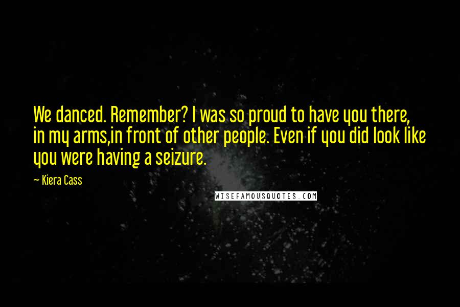 Kiera Cass Quotes: We danced. Remember? I was so proud to have you there, in my arms,in front of other people. Even if you did look like you were having a seizure.