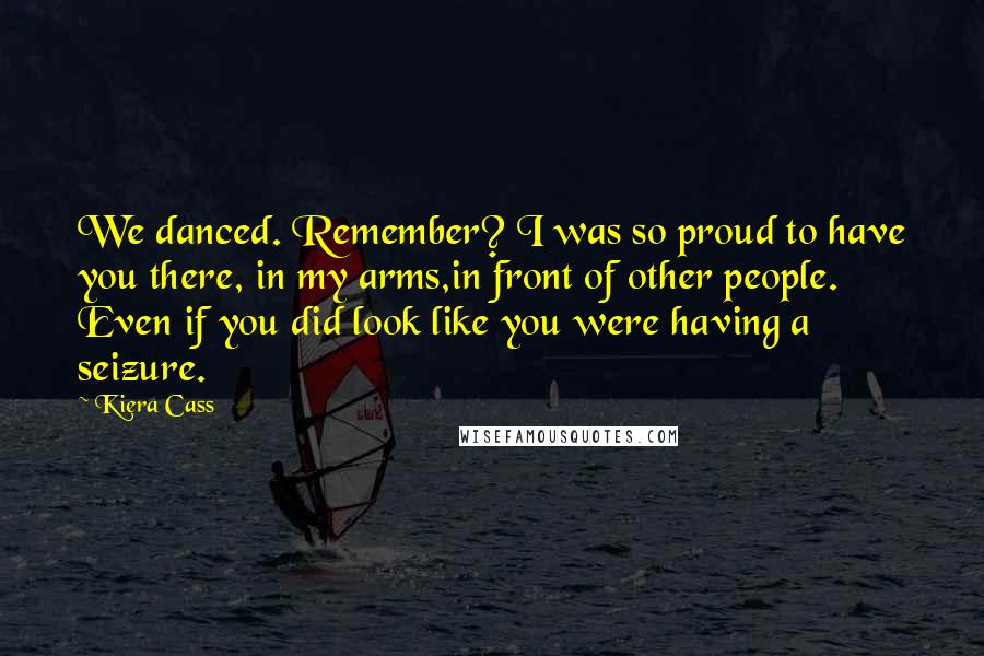 Kiera Cass Quotes: We danced. Remember? I was so proud to have you there, in my arms,in front of other people. Even if you did look like you were having a seizure.