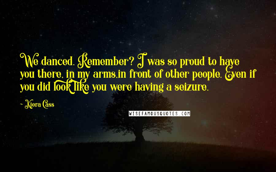 Kiera Cass Quotes: We danced. Remember? I was so proud to have you there, in my arms,in front of other people. Even if you did look like you were having a seizure.