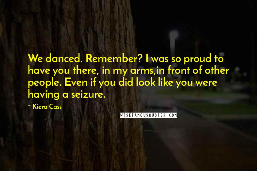 Kiera Cass Quotes: We danced. Remember? I was so proud to have you there, in my arms,in front of other people. Even if you did look like you were having a seizure.