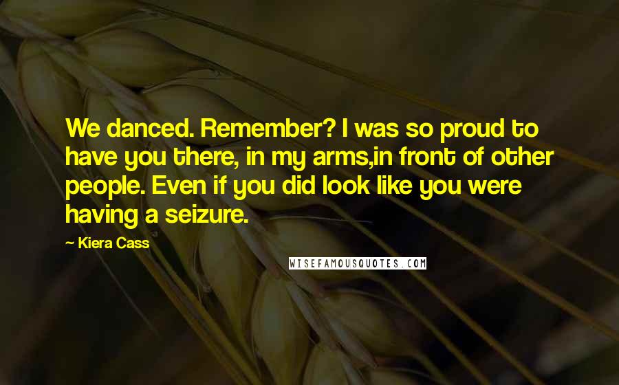 Kiera Cass Quotes: We danced. Remember? I was so proud to have you there, in my arms,in front of other people. Even if you did look like you were having a seizure.