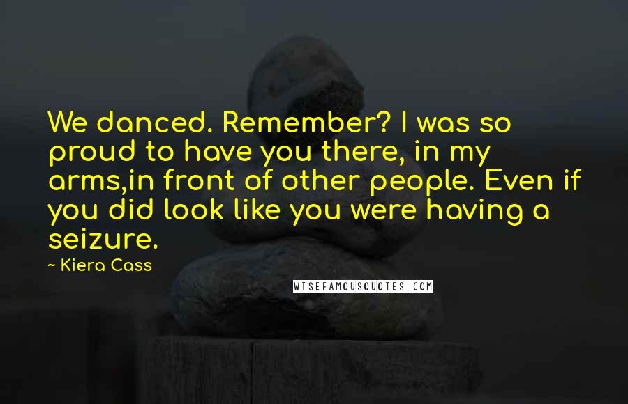 Kiera Cass Quotes: We danced. Remember? I was so proud to have you there, in my arms,in front of other people. Even if you did look like you were having a seizure.