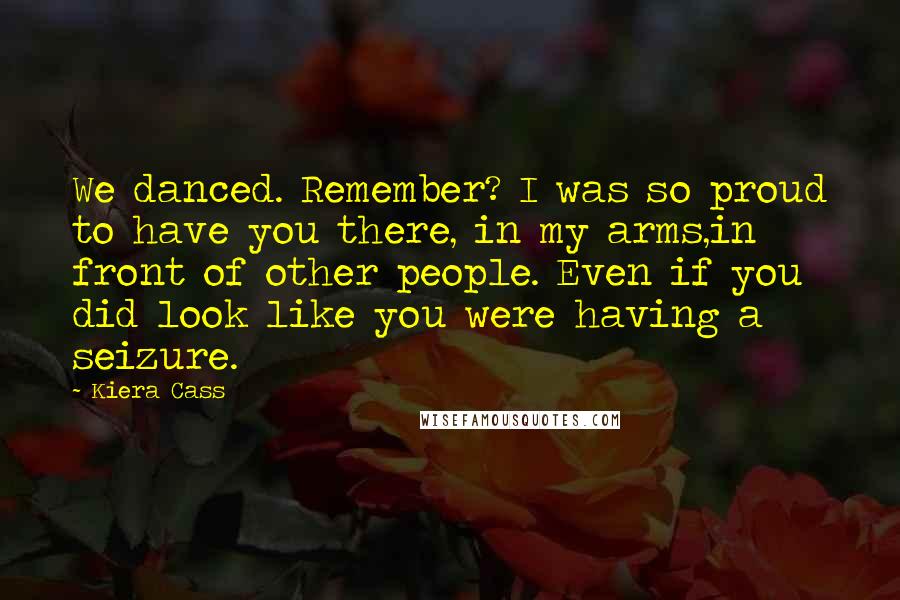 Kiera Cass Quotes: We danced. Remember? I was so proud to have you there, in my arms,in front of other people. Even if you did look like you were having a seizure.