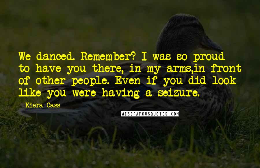 Kiera Cass Quotes: We danced. Remember? I was so proud to have you there, in my arms,in front of other people. Even if you did look like you were having a seizure.