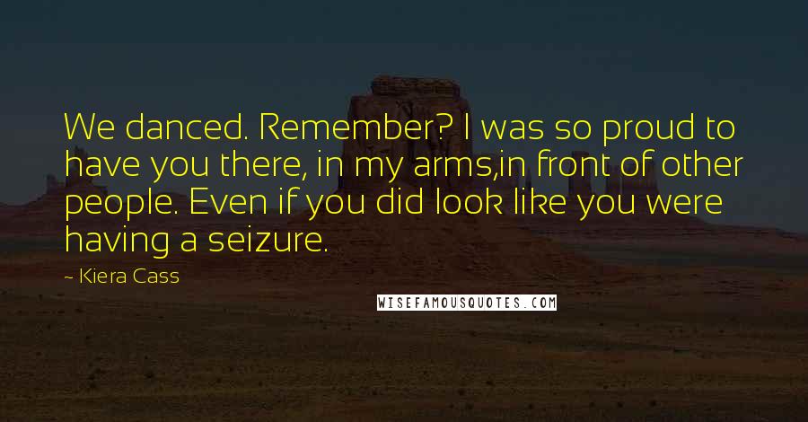 Kiera Cass Quotes: We danced. Remember? I was so proud to have you there, in my arms,in front of other people. Even if you did look like you were having a seizure.