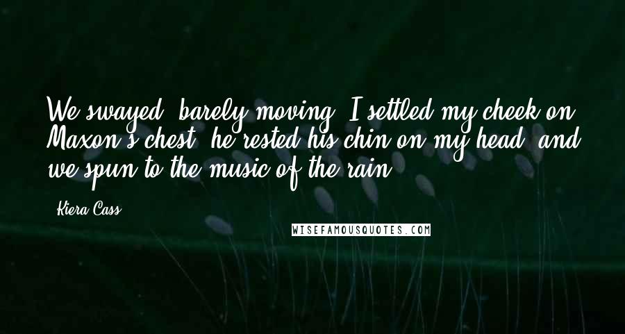 Kiera Cass Quotes: We swayed, barely moving. I settled my cheek on Maxon's chest, he rested his chin on my head, and we spun to the music of the rain.