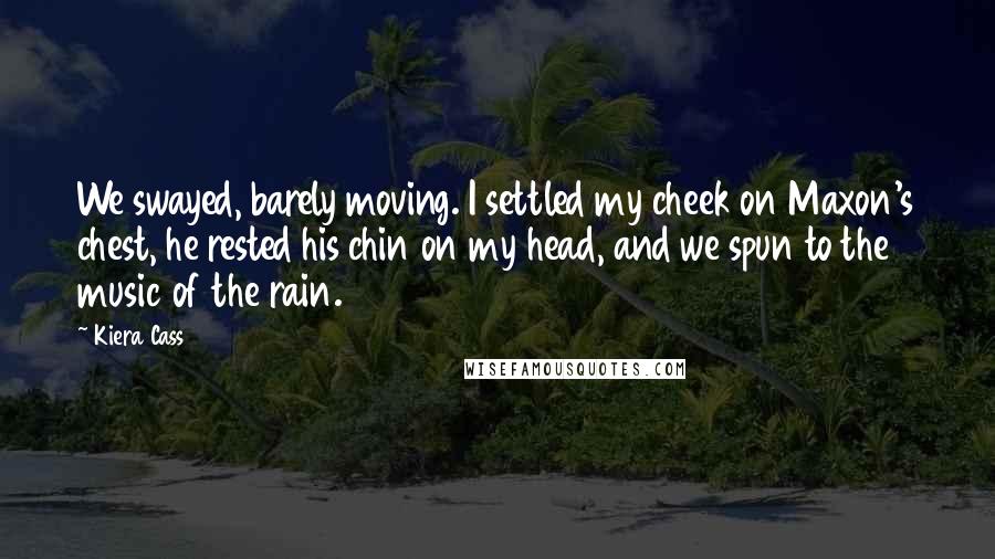 Kiera Cass Quotes: We swayed, barely moving. I settled my cheek on Maxon's chest, he rested his chin on my head, and we spun to the music of the rain.