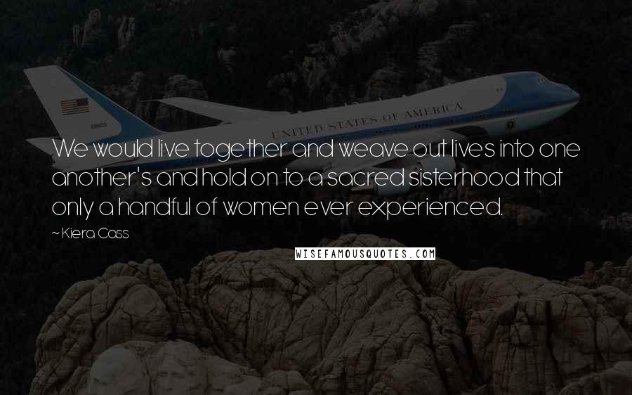 Kiera Cass Quotes: We would live together and weave out lives into one another's and hold on to a sacred sisterhood that only a handful of women ever experienced.