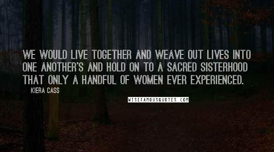 Kiera Cass Quotes: We would live together and weave out lives into one another's and hold on to a sacred sisterhood that only a handful of women ever experienced.