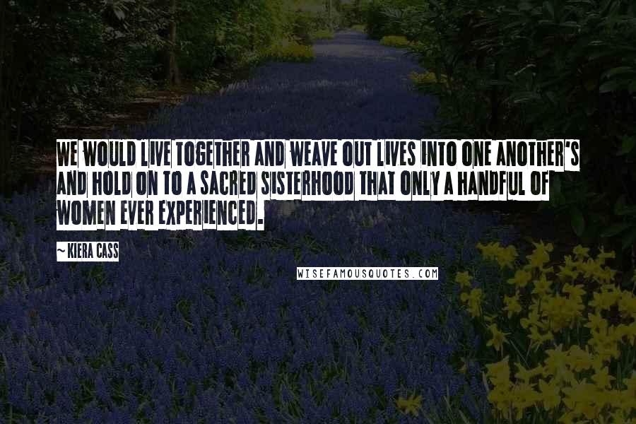 Kiera Cass Quotes: We would live together and weave out lives into one another's and hold on to a sacred sisterhood that only a handful of women ever experienced.