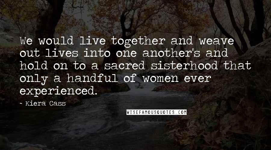 Kiera Cass Quotes: We would live together and weave out lives into one another's and hold on to a sacred sisterhood that only a handful of women ever experienced.