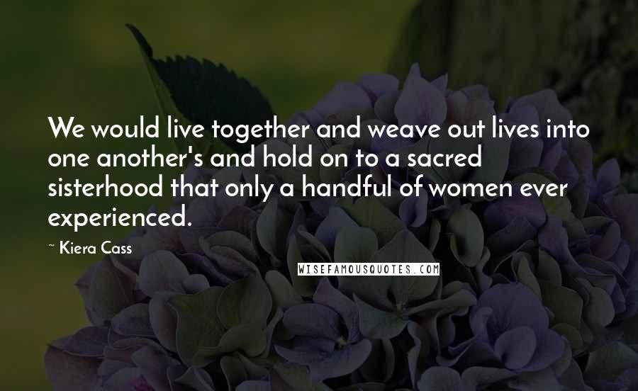 Kiera Cass Quotes: We would live together and weave out lives into one another's and hold on to a sacred sisterhood that only a handful of women ever experienced.