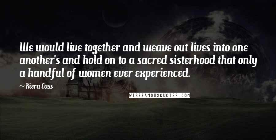 Kiera Cass Quotes: We would live together and weave out lives into one another's and hold on to a sacred sisterhood that only a handful of women ever experienced.