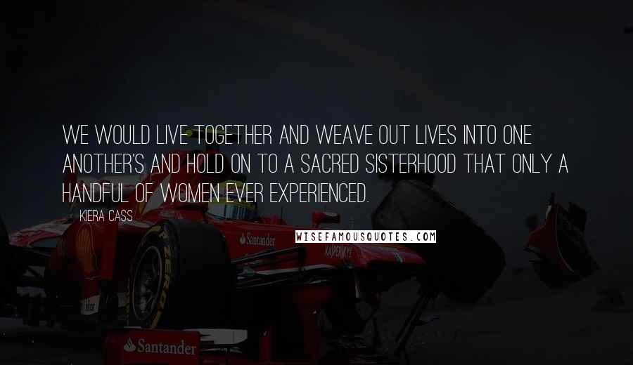 Kiera Cass Quotes: We would live together and weave out lives into one another's and hold on to a sacred sisterhood that only a handful of women ever experienced.