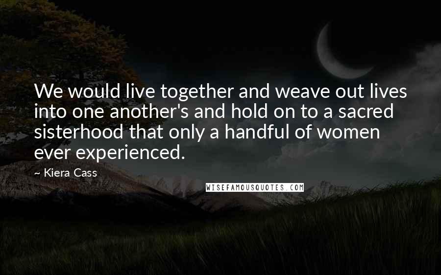 Kiera Cass Quotes: We would live together and weave out lives into one another's and hold on to a sacred sisterhood that only a handful of women ever experienced.