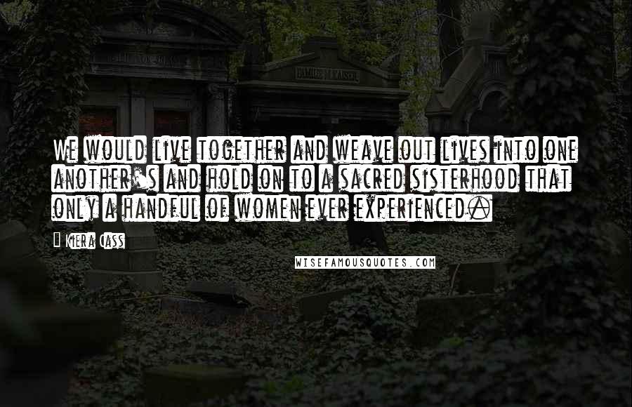 Kiera Cass Quotes: We would live together and weave out lives into one another's and hold on to a sacred sisterhood that only a handful of women ever experienced.