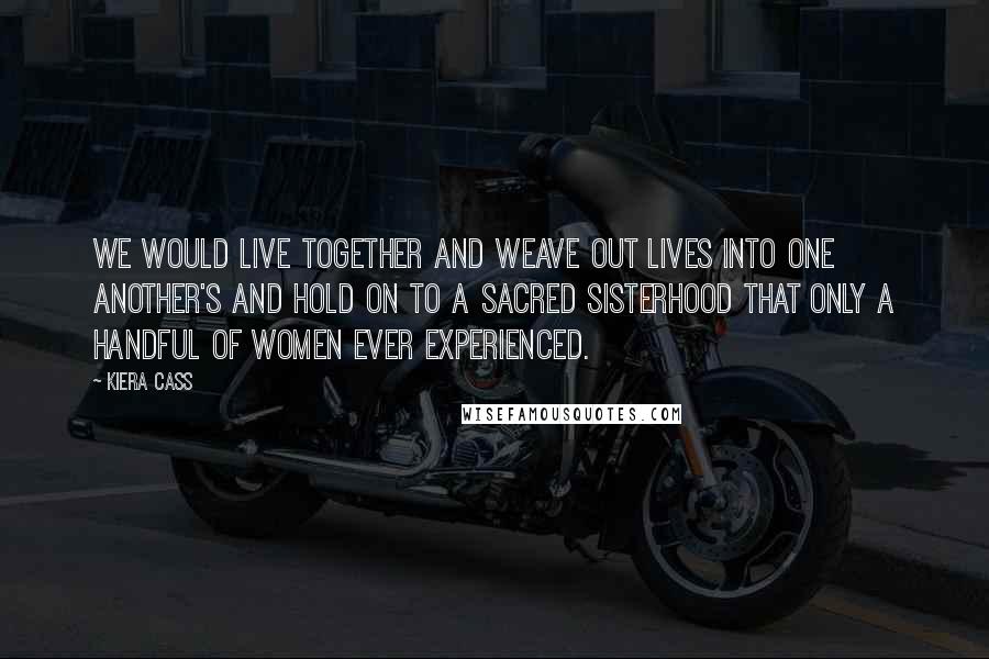 Kiera Cass Quotes: We would live together and weave out lives into one another's and hold on to a sacred sisterhood that only a handful of women ever experienced.