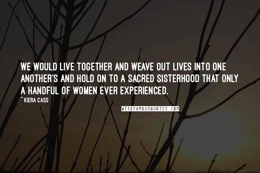 Kiera Cass Quotes: We would live together and weave out lives into one another's and hold on to a sacred sisterhood that only a handful of women ever experienced.