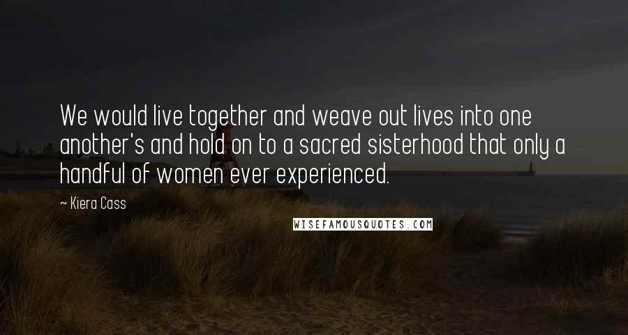 Kiera Cass Quotes: We would live together and weave out lives into one another's and hold on to a sacred sisterhood that only a handful of women ever experienced.