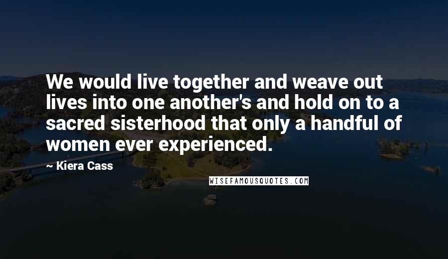 Kiera Cass Quotes: We would live together and weave out lives into one another's and hold on to a sacred sisterhood that only a handful of women ever experienced.