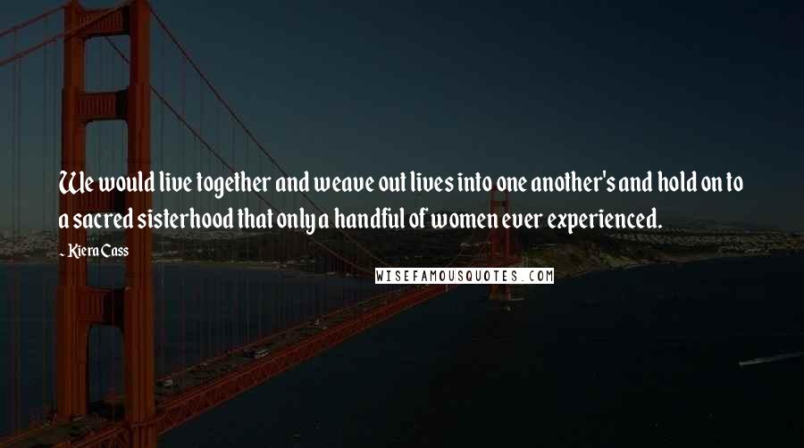 Kiera Cass Quotes: We would live together and weave out lives into one another's and hold on to a sacred sisterhood that only a handful of women ever experienced.